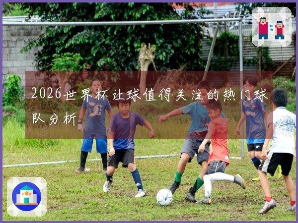 2026世界杯让球值得关注的热门球队分析