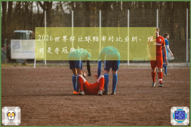 2026世界杯让球赔率对比分析，谁将是夺冠热门