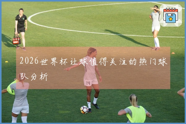 2026世界杯让球值得关注的热门球队分析