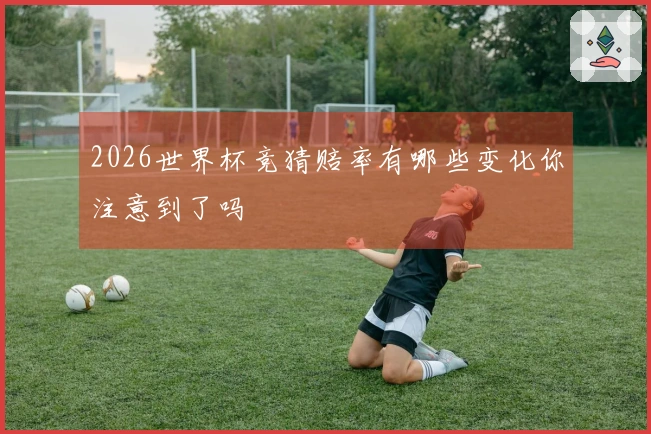 2026世界杯竞猜赔率有哪些变化你注意到了吗